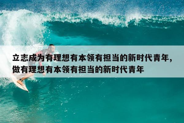 立志成为有理想有本领有担当的新时代青年,做有理想有本领有担当的新时代青年