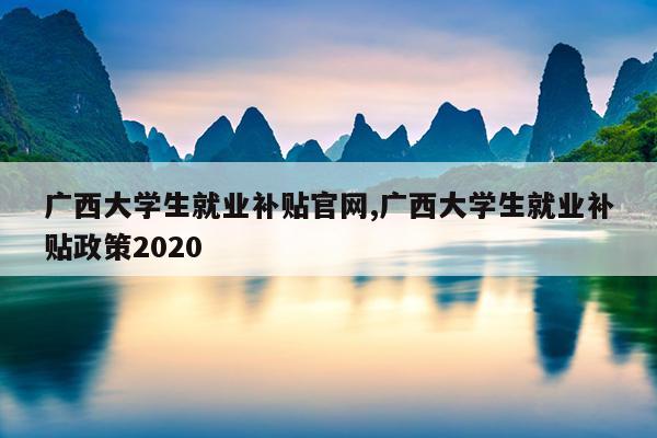 广西大学生就业补贴官网,广西大学生就业补贴政策2020