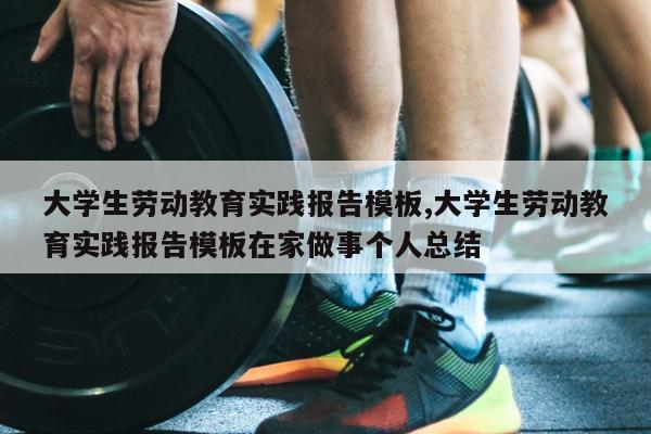 大学生劳动教育实践报告模板,大学生劳动教育实践报告模板在家做事个人总结