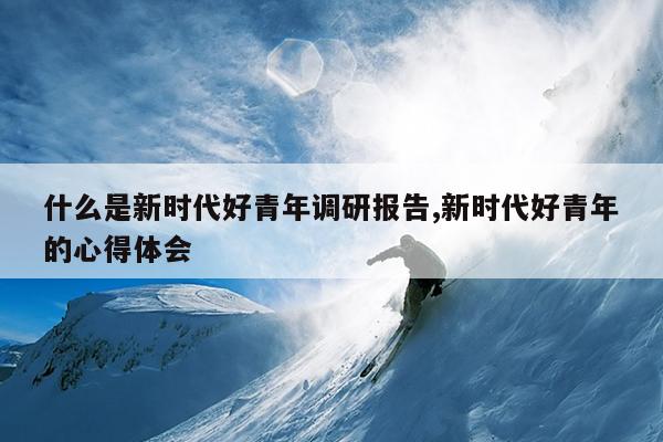 什么是新时代好青年调研报告,新时代好青年的心得体会