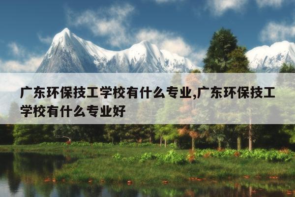 广东环保技工学校有什么专业,广东环保技工学校有什么专业好