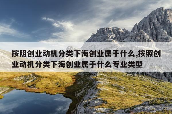 按照创业动机分类下海创业属于什么,按照创业动机分类下海创业属于什么专业类型