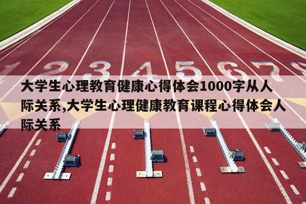 大学生心理教育健康心得体会1000字从人际关系,大学生心理健康教育课程心得体会人际关系