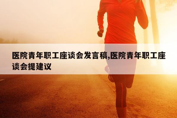 医院青年职工座谈会发言稿,医院青年职工座谈会提建议