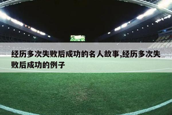 经历多次失败后成功的名人故事,经历多次失败后成功的例子