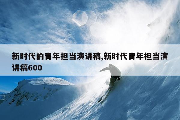 新时代的青年担当演讲稿,新时代青年担当演讲稿600