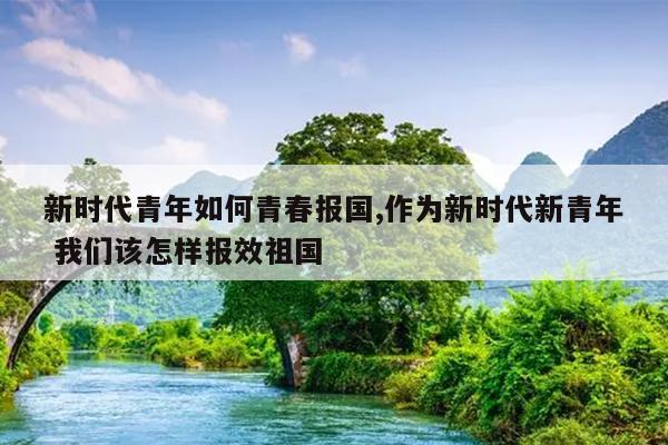 新时代青年如何青春报国,作为新时代新青年 我们该怎样报效祖国