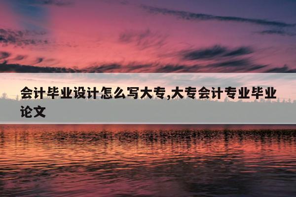 会计毕业设计怎么写大专,大专会计专业毕业论文