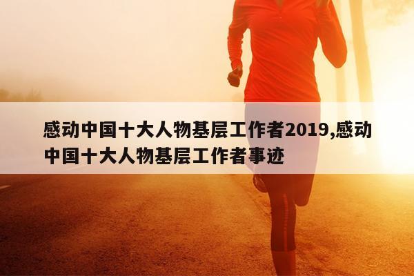 感动中国十大人物基层工作者2019,感动中国十大人物基层工作者事迹