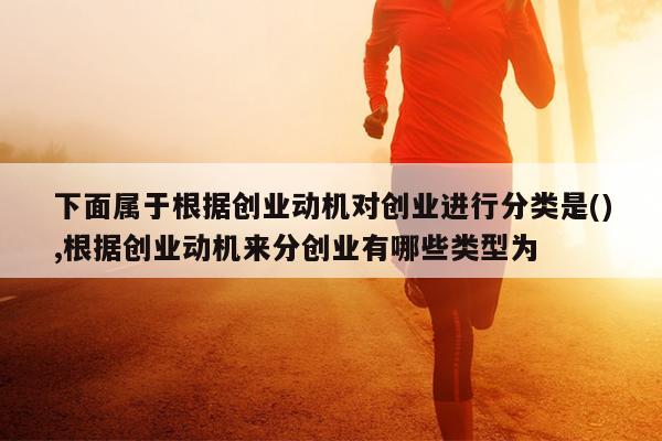 下面属于根据创业动机对创业进行分类是(),根据创业动机来分创业有哪些类型为