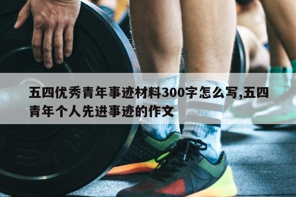 五四优秀青年事迹材料300字怎么写,五四青年个人先进事迹的作文