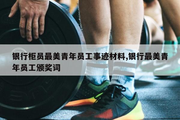 银行柜员最美青年员工事迹材料,银行最美青年员工颁奖词