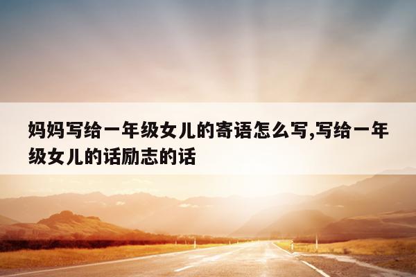 妈妈写给一年级女儿的寄语怎么写,写给一年级女儿的话励志的话