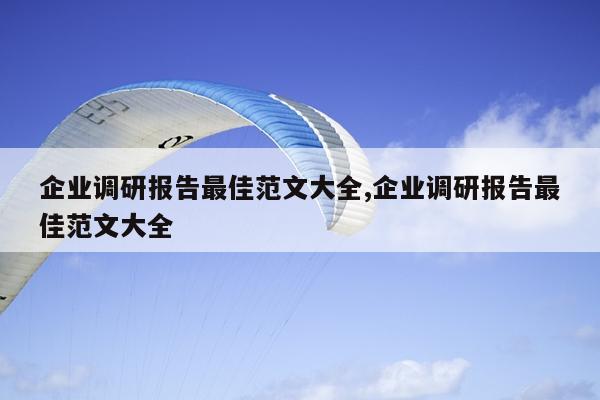 企业调研报告最佳范文大全,企业调研报告最佳范文大全