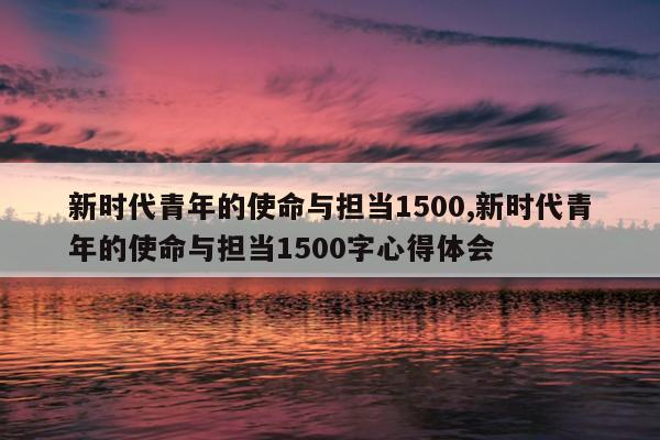 新时代青年的使命与担当1500,新时代青年的使命与担当1500字心得体会