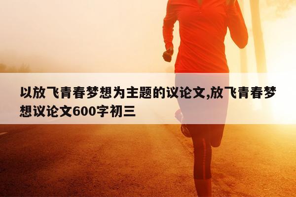 以放飞青春梦想为主题的议论文,放飞青春梦想议论文600字初三