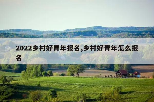2022乡村好青年报名,乡村好青年怎么报名