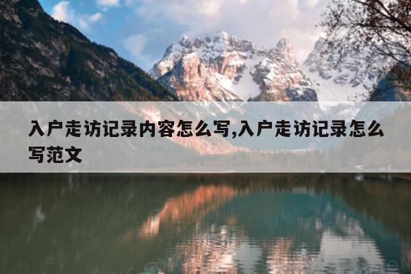 入户走访记录内容怎么写,入户走访记录怎么写范文
