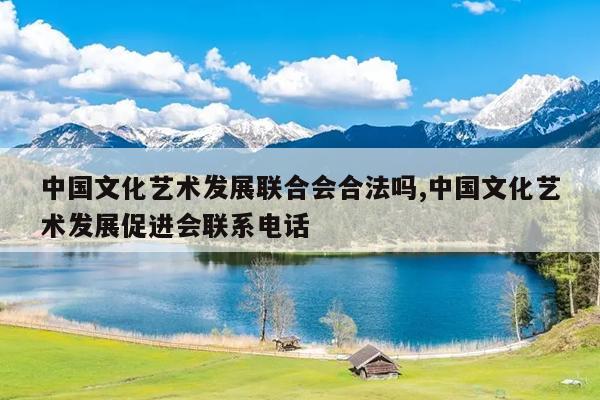 中国文化艺术发展联合会合法吗,中国文化艺术发展促进会联系电话