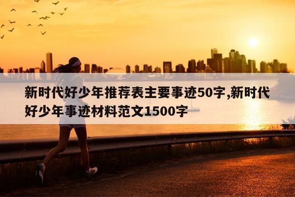 新时代好少年推荐表主要事迹50字,新时代好少年事迹材料范文1500字