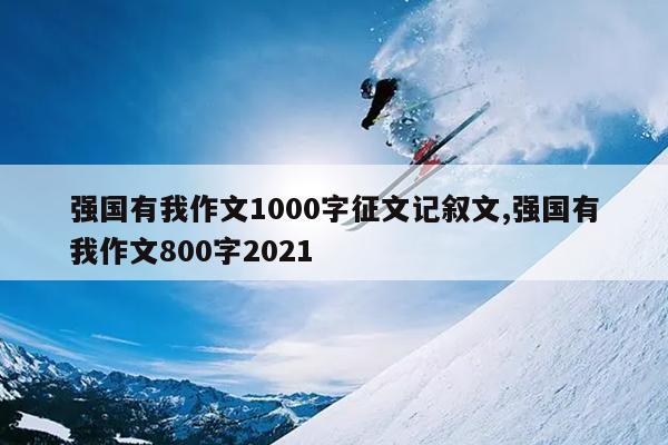 强国有我作文1000字征文记叙文,强国有我作文800字2021