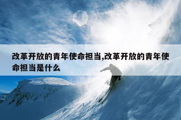 改革开放的青年使命担当,改革开放的青年使命担当是什么