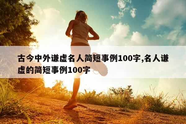 古今中外谦虚名人简短事例100字,名人谦虚的简短事例100字