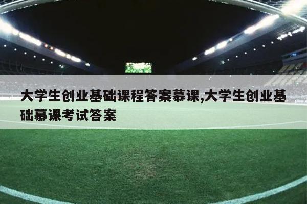 大学生创业基础课程答案慕课,大学生创业基础慕课考试答案