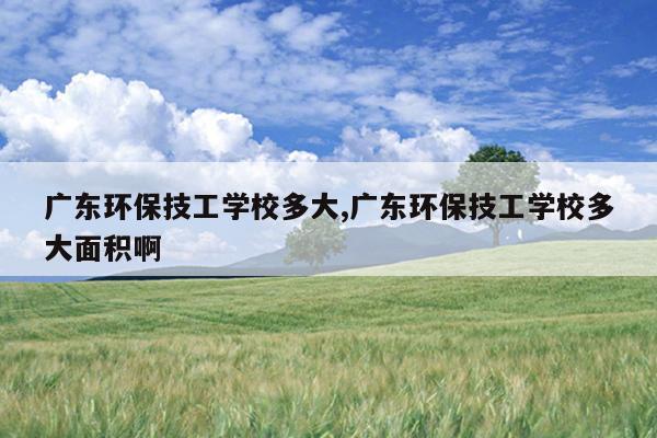 广东环保技工学校多大,广东环保技工学校多大面积啊