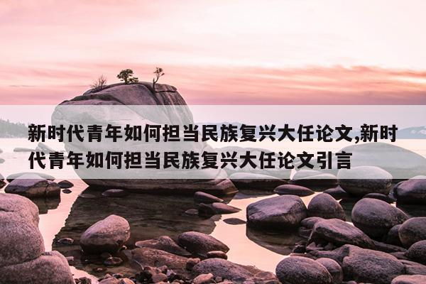 新时代青年如何担当民族复兴大任论文,新时代青年如何担当民族复兴大任论文引言