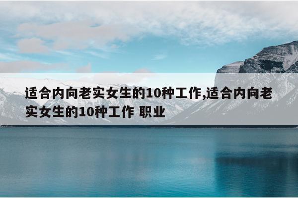 适合内向老实女生的10种工作,适合内向老实女生的10种工作 职业