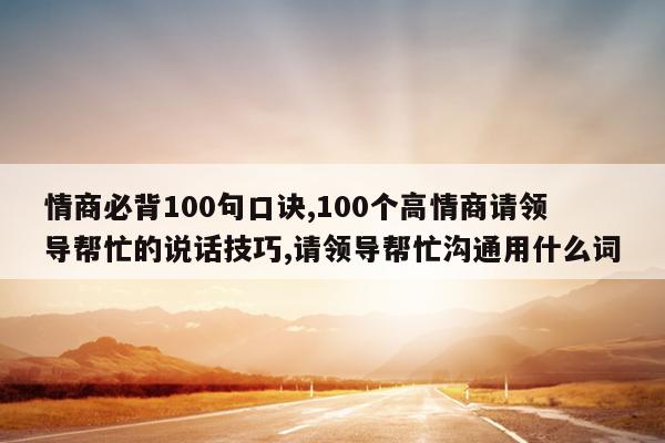 情商必背100句口诀,100个高情商请领导帮忙的说话技巧,请领导帮忙沟通用什么词