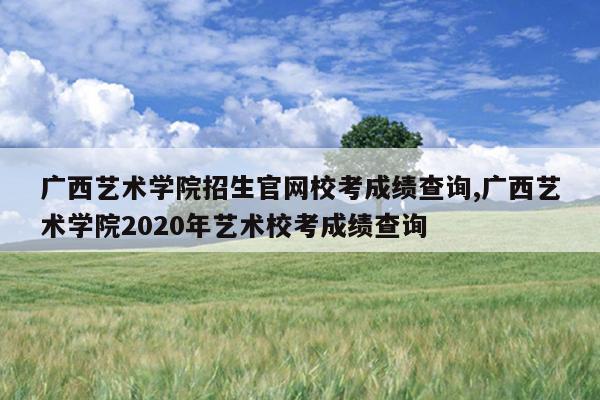 广西艺术学院招生官网校考成绩查询,广西艺术学院2020年艺术校考成绩查询