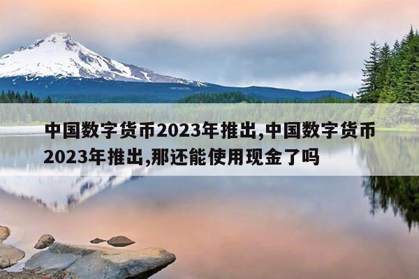 中国数字货币2023年推出,中国数字货币2023年推出,那还能使用现金了吗