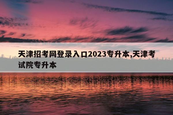 天津招考网登录入口2023专升本,天津考试院专升本