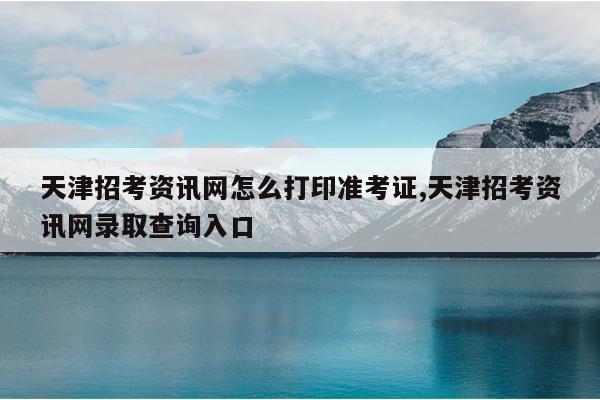 天津招考资讯网怎么打印准考证,天津招考资讯网录取查询入口