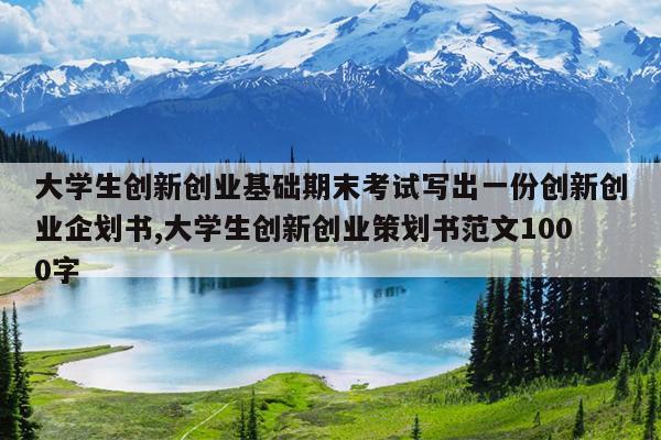 大学生创新创业基础期末考试写出一份创新创业企划书,大学生创新创业策划书范文1000字