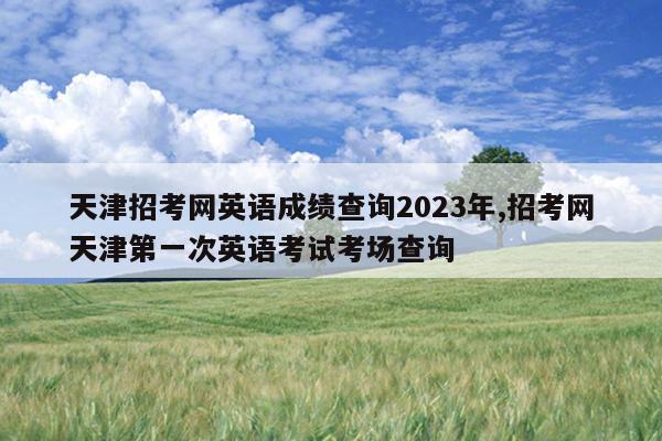 天津招考网英语成绩查询2023年,招考网天津第一次英语考试考场查询