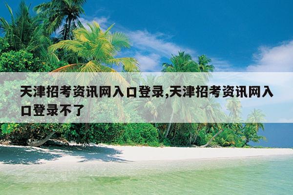 天津招考资讯网入口登录,天津招考资讯网入口登录不了