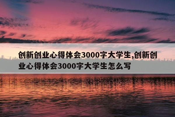 创新创业心得体会3000字大学生,创新创业心得体会3000字大学生怎么写