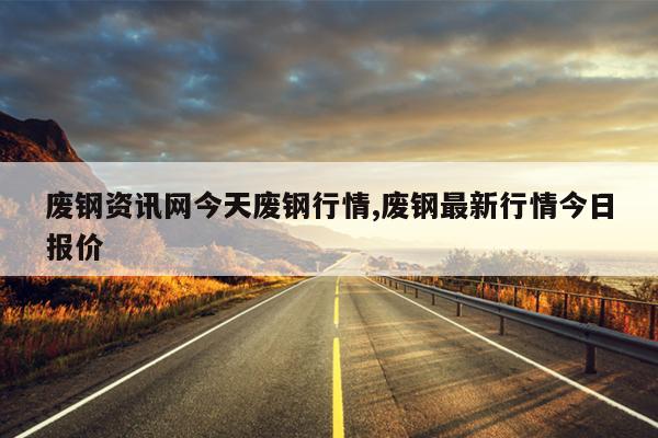 废钢资讯网今天废钢行情,废钢最新行情今日报价