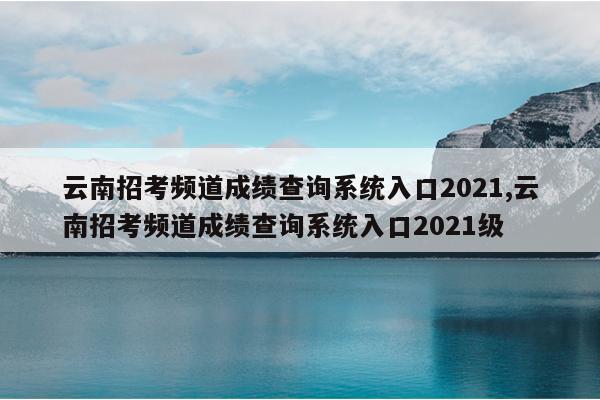 云南招考频道成绩查询系统入口2021,云南招考频道成绩查询系统入口2021级
