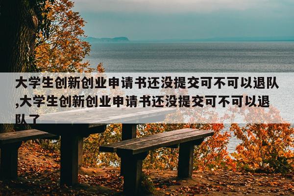 大学生创新创业申请书还没提交可不可以退队,大学生创新创业申请书还没提交可不可以退队了