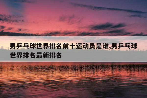 男乒乓球世界排名前十运动员是谁,男乒乓球世界排名最新排名