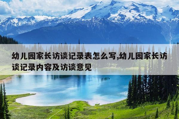 幼儿园家长访谈记录表怎么写,幼儿园家长访谈记录内容及访谈意见