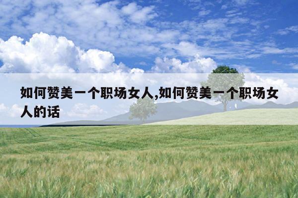 如何赞美一个职场女人,如何赞美一个职场女人的话
