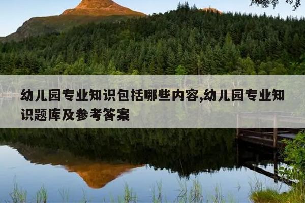 幼儿园专业知识包括哪些内容,幼儿园专业知识题库及参考答案