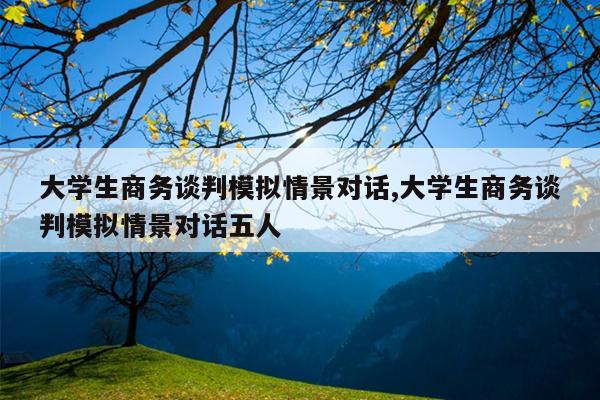 大学生商务谈判模拟情景对话,大学生商务谈判模拟情景对话五人