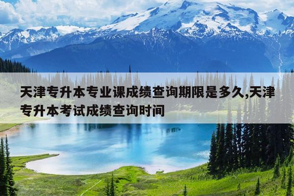 天津专升本专业课成绩查询期限是多久,天津专升本考试成绩查询时间