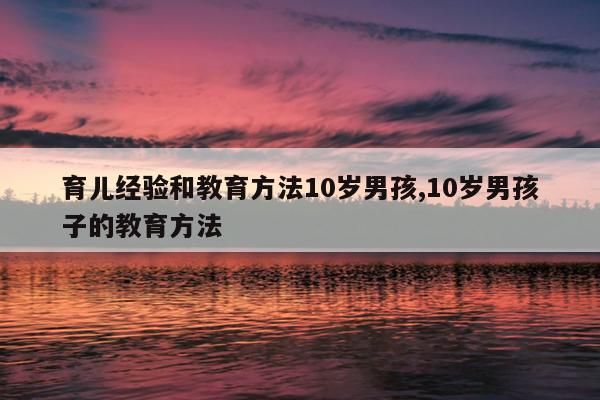 育儿经验和教育方法10岁男孩,10岁男孩子的教育方法